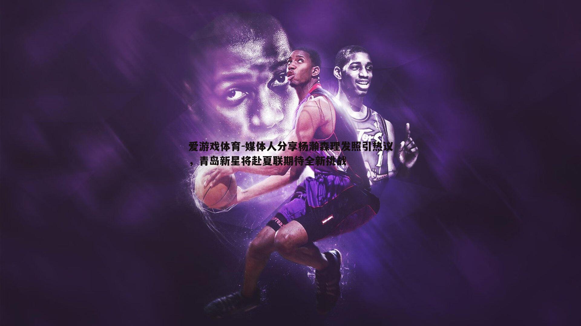 媒体人分享杨瀚森理发照引热议,青岛新星将赴夏联期待全新挑战